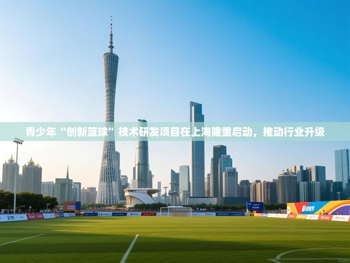 青少年“创新篮球”技术研发项目在上海隆重启动,推动行业升级 第1张